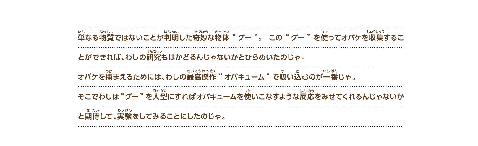 単なる物質ではないことが判明した奇妙な物体“グー”。この“グー”を使ってオバケを収集することができれば、わしの研究もはかどるんじゃないかとひらめいたのじゃ。オバケを捕まえるためには、わしの最高傑作“オバキューム”で吸い込むのが一番じゃ。そこでわしは“グー”を人型にすればオバキュームを使いこなすような反応をみせてくれるんじゃないかと期待して、実験をしてみることにしたのじゃ。