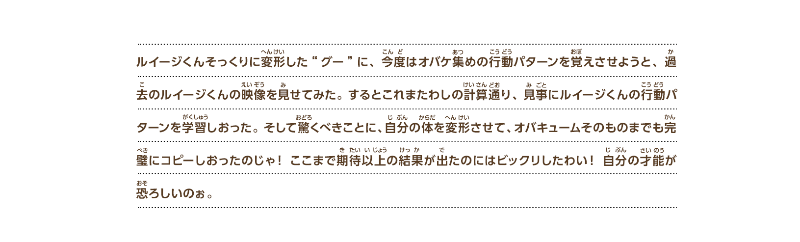 ルイージくんそっくりに変形した“グー”に、今度はオバケ集めの行動パターンを覚えさせようと、過去のルイージくんの映像を見せてみた。するとこれまたわしの計算通り、見事にルイージくんの行動パターンを学習しおった。そして驚くべきことに、自分の体を変形させて、オバキュームそのものまでも完璧にコピーしおったのじゃ！ここまで期待以上の結果が出たのにはビックリしたわい！自分の才能が恐ろしいのぉ。