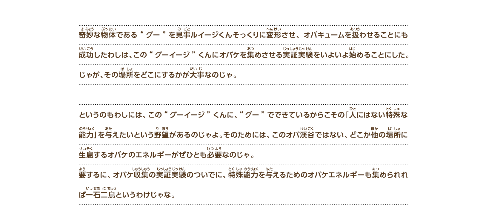 奇妙な物体である“グー”を見事ルイージくんそっくりに変形させ、オバキュームを扱わせることにも成功したわしは、この“グーイージ”くんにオバケを集めさせる実証実験をいよいよ始めることにした。じゃが、その場所をどこにするかが大事なのじゃ。というのもわしには、この“グーイージ”くんに、“グー”でできているからこその「人にはない特殊な能力」を与えたいという野望があるのじゃよ。そのためには、このオバ渓谷ではない、どこか他の場所に生息するオバケのエネルギーがぜひとも必要なのじゃ。要するに、オバケ収集の実証実験のついでに、特殊能力を与えるためのオバケエネルギーも集められれば一石二鳥というわけじゃな。