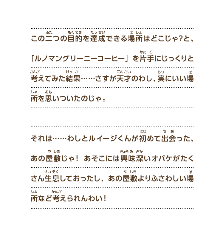 この二つの目的を達成できる場所はどこじゃ？と、「ルノマングリーニーコーヒー」を片手にじっくりと考えてみた結果……さすが天才のわし、実にいい場所を思いついたのじゃ。それは……わしとルイージくんが初めて出会った、あの屋敷じゃ！ あそこには興味深いオバケがたくさん生息しておったし、あの屋敷よりふさわしい場所など考えられんわい！