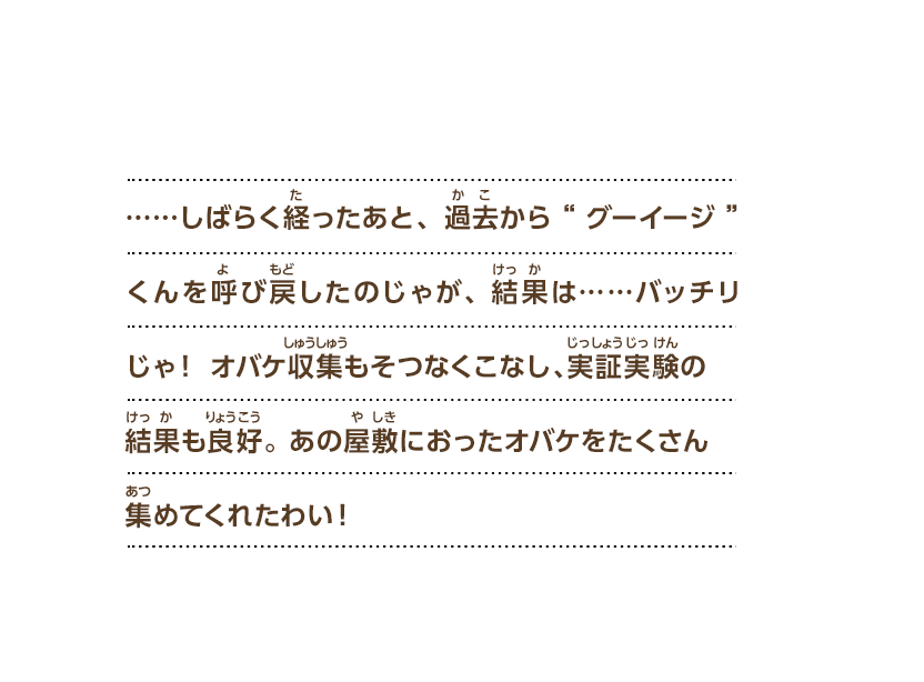 ……しばらく経ったあと、過去から“グーイージ”くんを呼び戻したのじゃが、結果は……バッチリじゃ！ オバケ収集もそつなくこなし、実証実験の結果も良好。 あの屋敷におったオバケをたくさん集めてくれたわい！
