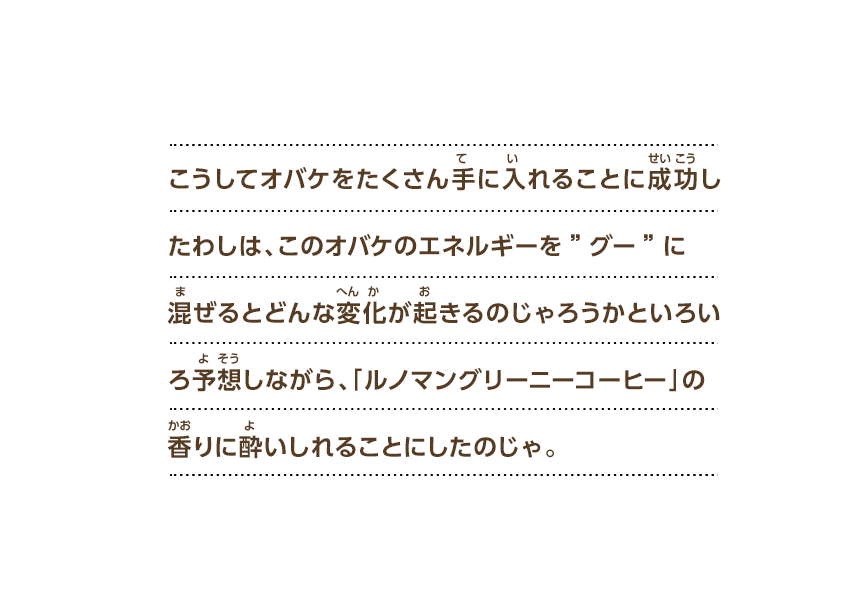 こうしてオバケをたくさん手に入れることに成功したわしは、このオバケのエネルギーを”グー”に混ぜるとどんな変化が起きるのじゃろうかといろいろ予想しながら、「ルノマングリーニーコーヒー」の香りに酔いしれることにしたのじゃ。