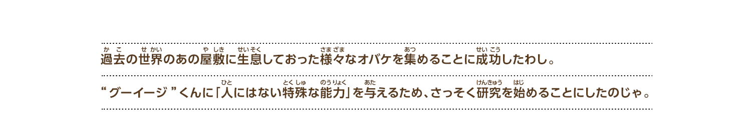 
過去の世界のあの屋敷に生息しておった様々なオバケを集めることに成功したわし。“グーイージ”くんに「人にはない特殊な能力」を与えるため、さっそく研究を始めることにしたのじゃ。