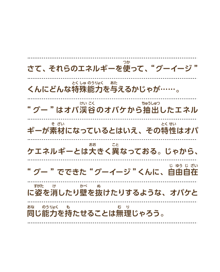 さて、それらのエネルギーを使って、“グーイージ”くんにどんな特殊能力を与えるかじゃが……。“グー”はオバ渓谷のオバケから抽出したエネルギーが素材になっているとはいえ、その特性はオバケエネルギーとは大きく異なっておる。じゃから、“グー”でできた“グーイージ”くんに、自由自在に姿を消したり壁を抜けたりするような、オバケと同じ能力を持たせることは無理じゃろう。