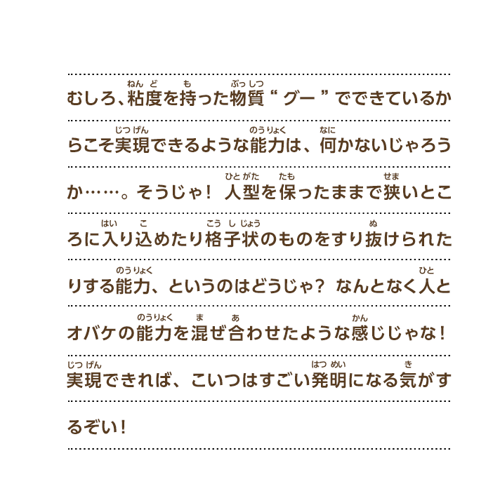 むしろ、粘度を持った物質“グー”でできているからこそ実現できるような能力は、何かないじゃろうか……。そうじゃ！人型を保ったままで狭いところに入り込めたり格子状のものをすり抜けられたりする能力、というのはどうじゃ？なんとなく人とオバケの能力を混ぜ合わせたような感じじゃな！実現できれば、こいつはすごい発明になる気がするぞい！