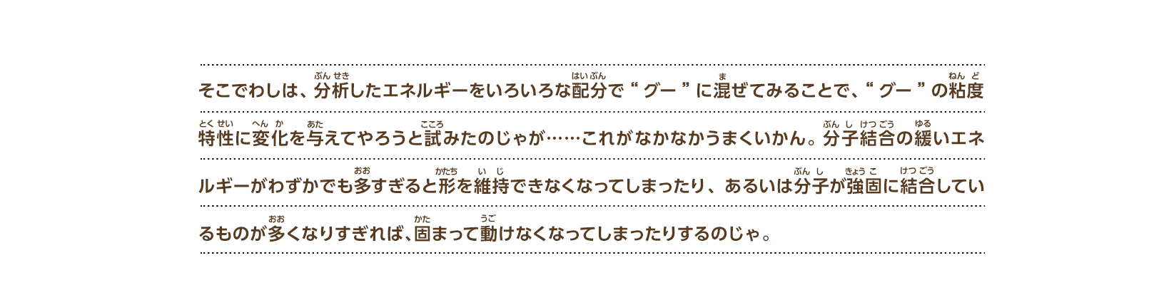 そこでわしは、分析したエネルギーをいろいろな配分で“グー”に混ぜてみることで、“グー”の粘度特性に変化を与えてやろうと試みたのじゃが……これがなかなかうまくいかん。分子結合の緩いエネルギーがわずかでも多すぎると形を維持できなくなってしまったり、あるいは分子が強固に結合しているものが多くなりすぎれば、固まって動けなくなってしまったりするのじゃ。