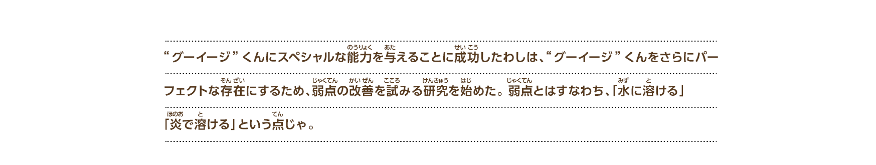 “グーイージ”くんにスペシャルな能力を与えることに成功したわしは、“グーイージ”くんをさらにパーフェクトな存在にするため、弱点の改善を試みる研究を始めた。 弱点とはすなわち、「水に溶ける」「炎で溶ける」という点じゃ。