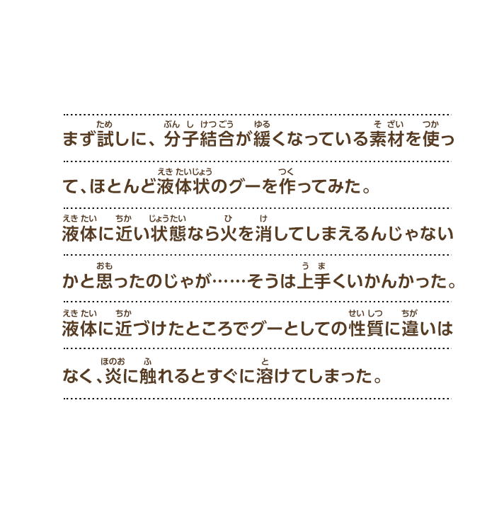 まず試しに、分子結合が緩くなっている素材を使って、ほとんど液体状のグーを作ってみた。液体に近い状態なら火を消してしまえるんじゃないかと思ったのじゃが……そうは上手くいかんかった。液体に近づけたところでグーとしての性質に違いはなく、炎に触れるとすぐに溶けてしまった。