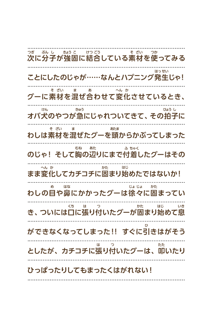 次に分子が強固に結合している素材を使ってみることにしたのじゃが……なんとハプニング発生じゃ！グーに素材を混ぜ合わせて変化させているとき、オバ犬のやつが急にじゃれついてきて、その拍子にわしは素材を混ぜたグーを頭からかぶってしまったのじゃ！そして胸の辺りにまで付着したグーはそのまま変化してカチコチに固まり始めたではないか！わしの目や鼻にかかったグーは徐々に固まっていき、ついには口に張り付いたグーが固まり始めて息ができなくなってしまった！！すぐに引きはがそうとしたが、カチコチに張り付いたグーは、叩いたりひっぱったりしてもまったくはがれない！