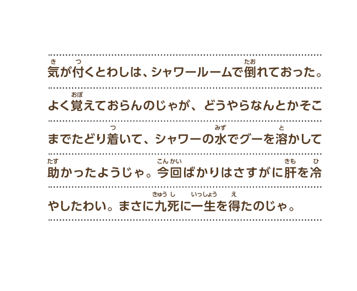気が付くとわしは、シャワールームで倒れておった。よく覚えておらんのじゃが、どうやらなんとかそこまでたどり着いて、シャワーの水でグーを溶かして助かったようじゃ。今回ばかりはさすがに肝を冷やしたわい。まさに九死に一生を得たのじゃ。