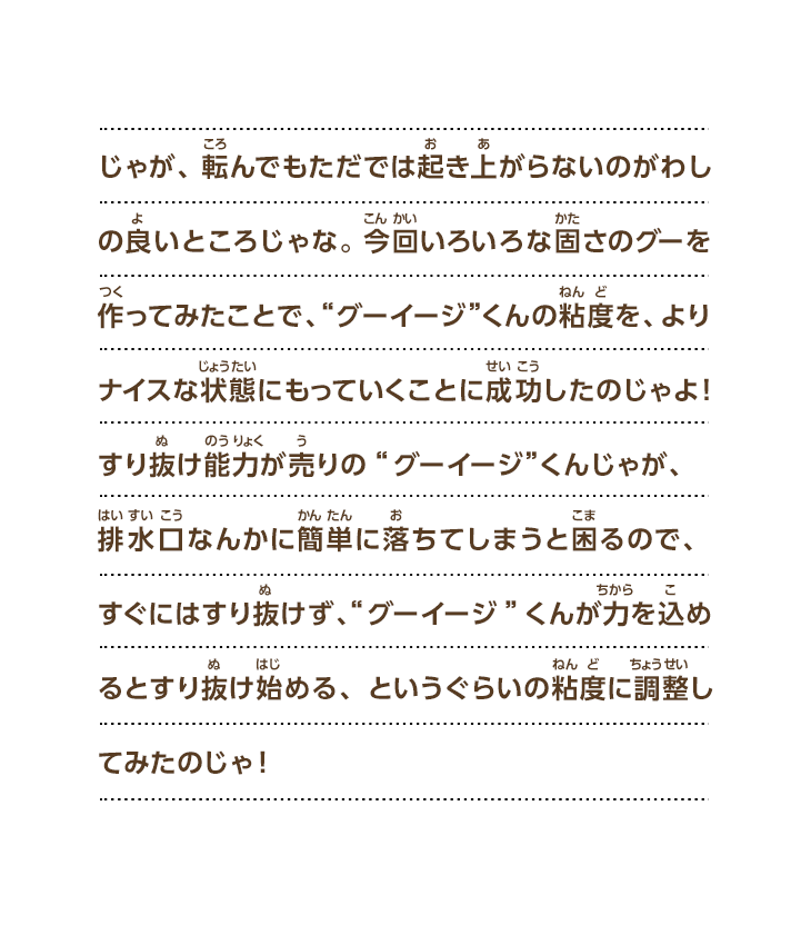 じゃが、転んでもただでは起き上がらないのがわしの良いところじゃな。 今回いろいろな固さのグーを作ってみたことで、“グーイージ”くんの粘度を、よりナイスな状態にもっていくことに成功したのじゃよ！すり抜け能力が売りの“グーイージ”くんじゃが、排水口なんかに簡単に落ちてしまうと困るので、すぐにはすり抜けず、“グーイージ”くんが力を込めるとすり抜け始める、というぐらいの粘度に調整してみたのじゃ！