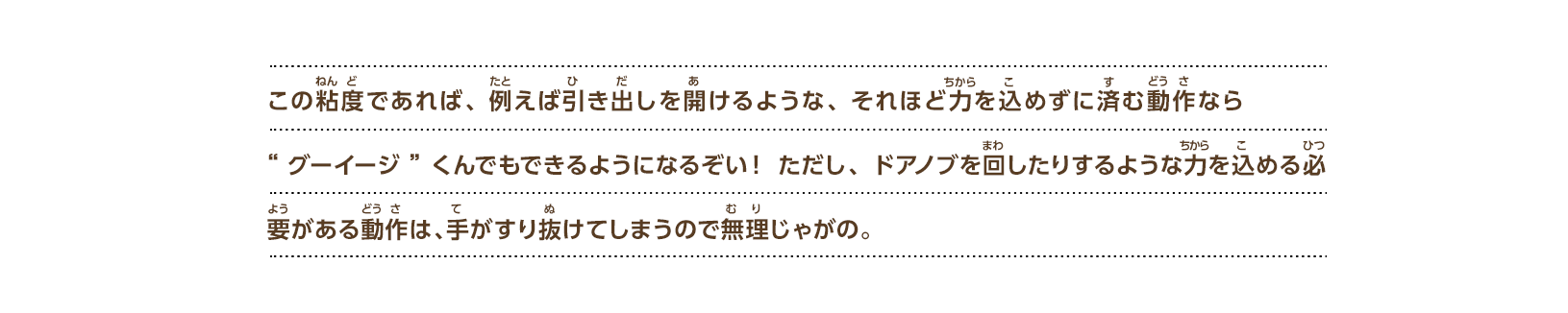 この粘度であれば、 例えば引き出しを開けるような、 それほど力を込めずに済む動作なら“グーイージ”くんでもできるようになるぞい！ ただし、ドアノブを回したりするような力を込める必要がある動作は、手がすり抜けてしまうので無理じゃがの。