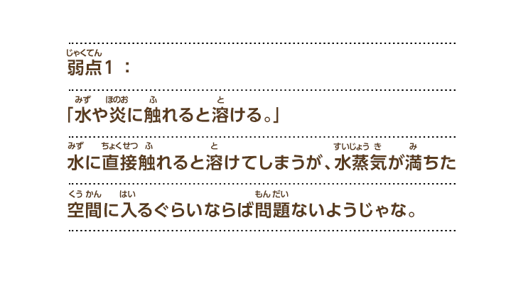 弱点１：「水や炎に触れると溶ける。」水に直接触れると溶けてしまうが、水蒸気が満ちた空間に入るぐらいならば問題ないようじゃな。