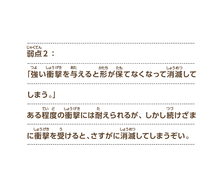 弱点２：「強い衝撃を与えると形が保てなくなって消滅してしまう。」ある程度の衝撃には耐えられるが、しかし続けざまに衝撃を受けると、さすがに消滅してしまうぞい。