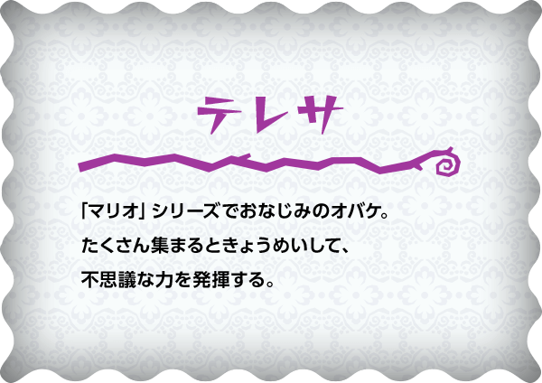 テレサ 「マリオ」シリーズでおなじみのオバケ。たくさん集まるときょうめいして、不思議な力を発揮する。