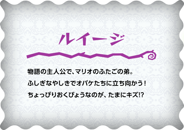 ルイージ 物語の主人公で、マリオのふたごの弟。ふしぎなやしきでオバケたちに立ち向かう！ちょっぴりおくびょうなのが、たまにキズ!?
