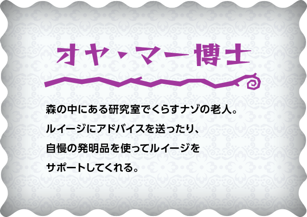 オヤ・マー博士 森の中にある研究室でくらすナゾの老人。ルイージにアドバイスを送ったり、自慢の発明品を使ってルイージをサポートしてくれる。