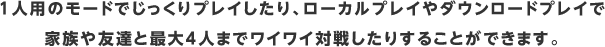 1人用のモードでじっくりプレイしたり、ローカルプレイやダウンロードプレイで家族や友達と最大4人までワイワイ対戦したりすることができます。