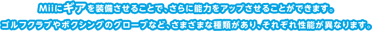 Miiにギアを装備させることで、さらに能力をアップさせることができます。ゴルフクラブやボクシングのグローブなど、さまざまな種類があり、それぞれ性能が異なります。