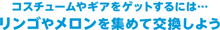 コスチュームやギアをゲットするには・・・リンゴやメロンを集めて交換しよう