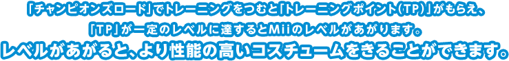 「チャンピオンズロード」でトレーニングをつむと「トレーニングポイント（TP）」がもらえ、「TP」が一定のレベルに達するとMiiのレベルがあがります。レベルがあがると、より性能の高いコスチュームをきることができます。