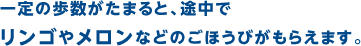 一定の歩数がたまると、途中でリンゴやメロンなどのごほうびがもらえます。