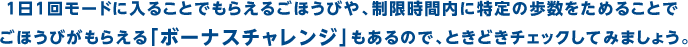 １日１回モードに入ることでもらえるごほうびや、制限時間内に特定の歩数をためることでごほうびがもらえる「ボーナスチャレンジ」もあるので、ときどきチェックしてみましょう。
