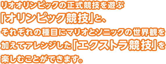 リオオリンピックの正式競技を遊ぶ「オリンピック競技」と、それぞれの種目にマリオとソニックの世界観を加えてアレンジした「エクストラ競技」を楽しむことができます。