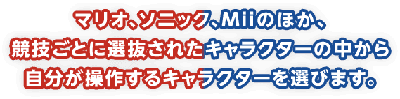 マリオ、ソニック、Miiのほか、競技ごとに選抜されたキャラクターの中から自分が操作するキャラクターを選びます。