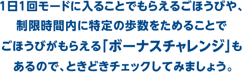 １日１回モードに入ることでもらえるごほうびや、制限時間内に特定の歩数をためることでごほうびがもらえる「ボーナスチャレンジ」もあるので、ときどきチェックしてみましょう。