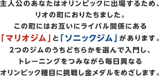 主人公のあなたはオリンピックに出場するため、リオの町におりたちました。この町にはお互いにライバル関係にある「マリオジム」と「ソニックジム」があります。２つのジムのうちどちらかを選んで入門し、トレーニングをつみながら毎日異なるオリンピック種目に挑戦し金メダルをめざします。