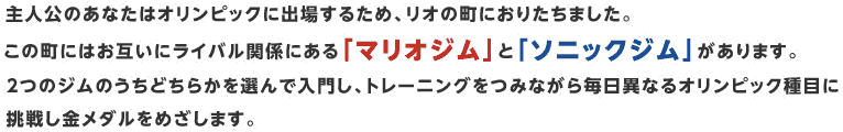 主人公のあなたはオリンピックに出場するため、リオの町におりたちました。この町にはお互いにライバル関係にある「マリオジム」と「ソニックジム」があります。２つのジムのうちどちらかを選んで入門し、トレーニングをつみながら毎日異なるオリンピック種目に挑戦し金メダルをめざします。