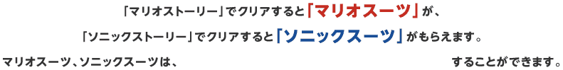 「マリオストーリー」でクリアすると「マリオスーツ」が、
「ソニックストーリー」でクリアすると「ソニックスーツ」がもらえます。マリオスーツ、ソニックスーツは、amiiboをよみこんでパワーアップすることができます。