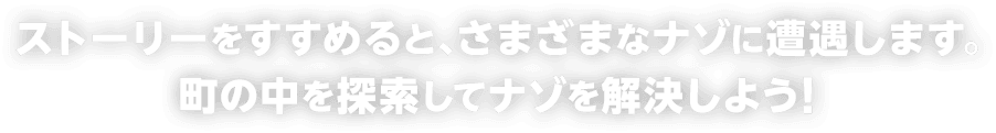ストーリーをすすめると、さまざまなナゾに遭遇します。町の中を探索してナゾを解決しよう！