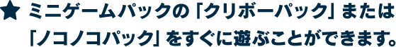 ★ミニゲームパックの「クリボーパック」または「ノコノコパック」をすぐに遊ぶことができます。