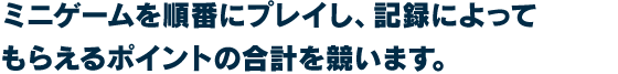 ミニゲームを順番にプレイし、記録によってもらえるポイントの合計を競います。