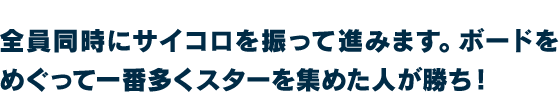 全員同時にサイコロを振って進みます。ボードをめぐって一番多くスターを集めた人が勝ち！