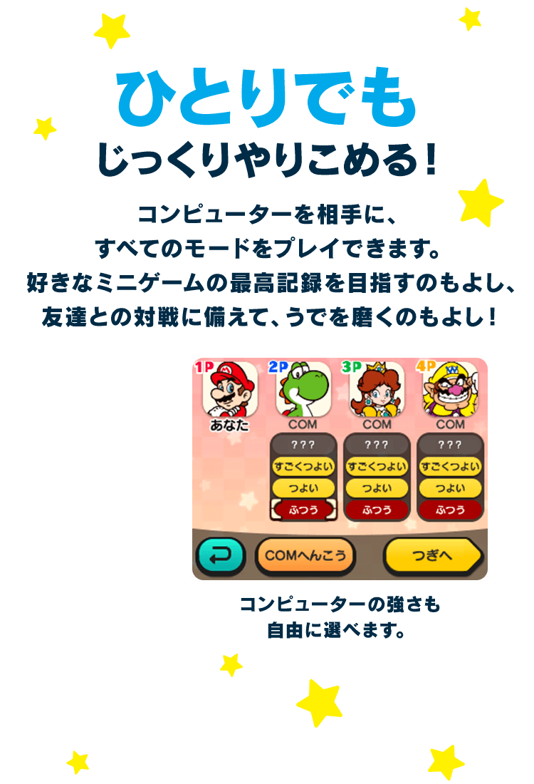 ひとりでもじっくりやりこめる！ / コンピューターを相手に、すべてのモードをプレイできます。好きなミニゲームの最高記録を目指すのもよし、友達との対戦に備えて、うでを磨くのもよし！ コンピューターの強さも自由に選べます。
