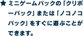 ★ミニゲームパックの「クリボーパック」または「ノコノコパック」をすぐに遊ぶことができます。