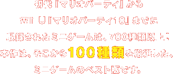 初代『マリオパーティ』からWii U『マリオパーティ10』までに収録されたミニゲームは、700種類以上！本作は、そこから100種類を厳選した、ミニゲームのベスト版です。