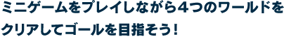 ミニゲームをプレイしながら４つのワールドをクリアしてゴールを目指そう！