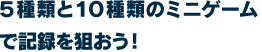 ５種類と１０種類のミニゲームで記録を狙おう！