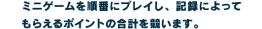 ミニゲームを順番にプレイし、記録によってもらえるポイントの合計を競います。