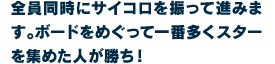全員同時にサイコロを振って進みます。ボードをめぐって一番多くスターを集めた人が勝ち！