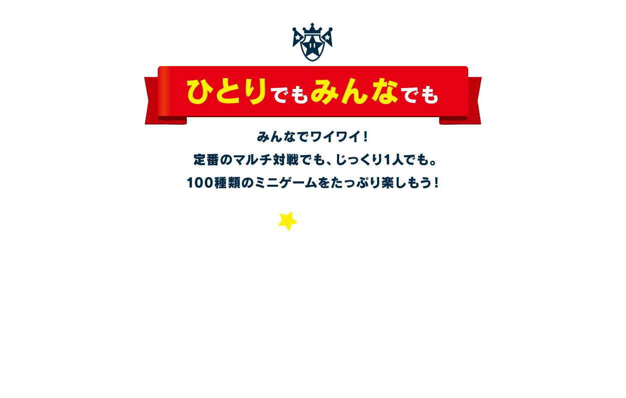 ひとりでもみんなでも / みんなでワイワイ！ 定番のマルチ対戦でも、じっくり1人でも。100種類のミニゲームをたっぷり楽しもう！ １人でじっくり ４人でワイワイ