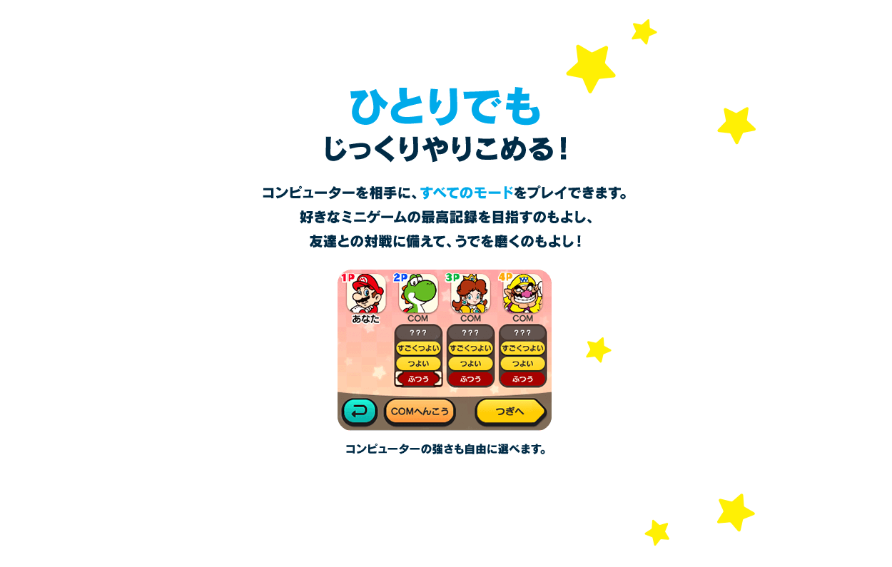 ひとりでもじっくりやりこめる！ / コンピューターを相手に、すべてのモードをプレイできます。好きなミニゲームの最高記録を目指すのもよし、友達との対戦に備えて、うでを磨くのもよし！ コンピューターの強さも自由に選べます。