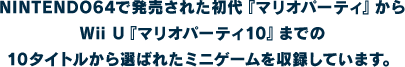 NINTENDO64で発売された初代『マリオパーティ』からWii U『マリオパーティ10』までの10タイトルから選ばれたミニゲームを収録しています。