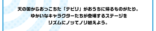 天の国からおっこちた「テビリ」がおうちに帰るものがたり。ゆかいなキャラクターたちが登場するステージをリズムにノッてノリ越えよう。