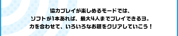 協力プレイが楽しめるモードでは、ソフトが1本あれば、最大4人までプレイできるヨ。力を合わせて、いろいろなお題をクリアしていこう！