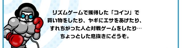リズムゲームで獲得した「コイン」で買い物をしたり、ヤギにエサをあげたり、すれちがった人と対戦ゲームをしたり…ちょっとした息抜きにどうぞ。